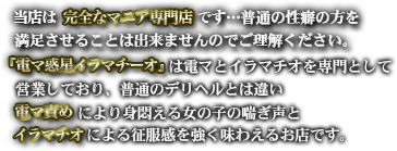 当店は完全なマニア専門店です…普通の性癖の方を満足させることは出来ませんのでご理解ください。『電マ惑星イラマチーオ』は電マとイラマチオを専門として営業しており、普通のデリヘルとは違い電マ責めにより身悶える女の子の喘ぎ声とイラマチオによる征服感を強く味わえるお店です。